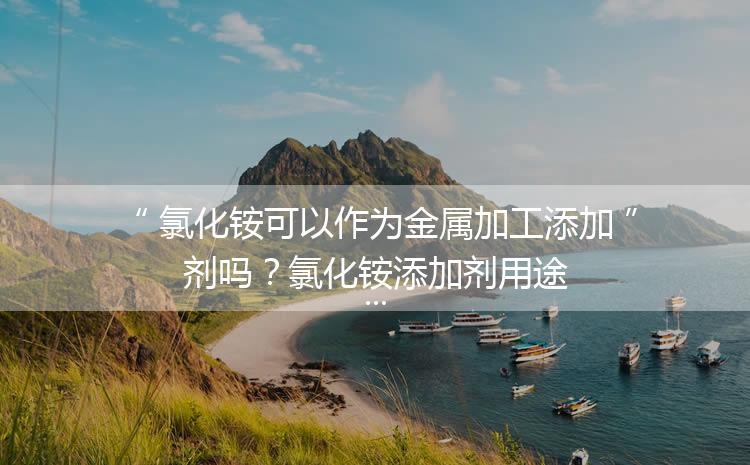 氯化銨可以作為金屬加工添加劑嗎？氯化銨添加劑用途