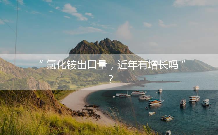 氯化銨出口量，近年有增長(zhǎng)嗎？